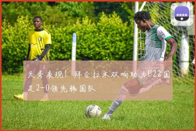 天秀表现！拜合拉木双响助力U22国足2-0领先韩国队