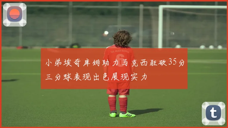 小弟埃奇库姆助力马克西狂砍35分三分球表现出色展现实力
