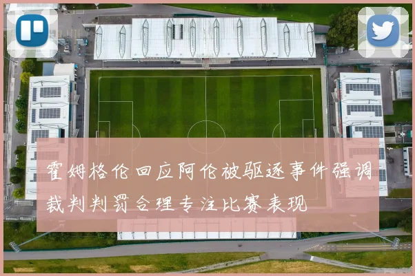 霍姆格伦回应阿伦被驱逐事件强调裁判判罚合理专注比赛表现