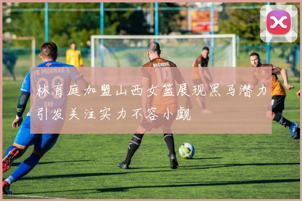 林育庭加盟山西女篮展现黑马潜力引发关注实力不容小觑