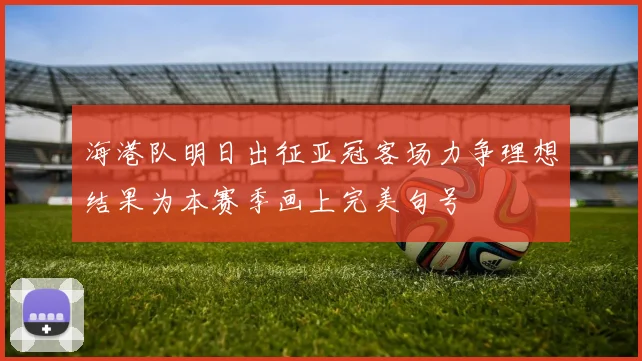 海港队明日出征亚冠客场力争理想结果为本赛季画上完美句号