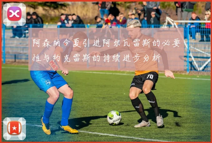 阿森纳今夏引进阿尔瓦雷斯的必要性与约克雷斯的持续进步分析