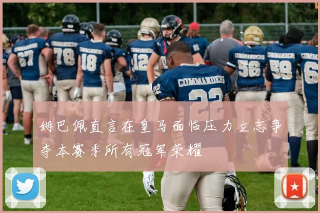 姆巴佩直言在皇马面临压力立志争夺本赛季所有冠军荣耀