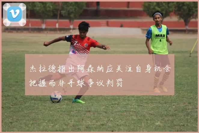 杰拉德指出阿森纳应关注自身机会把握而非手球争议判罚