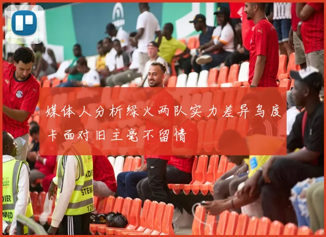 媒体人分析绿火两队实力差异乌度卡面对旧主毫不留情