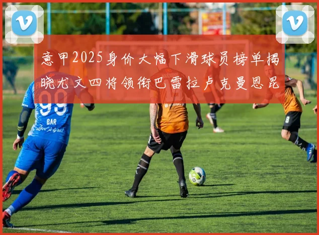 意甲2025身价大幅下滑球员榜单揭晓尤文四将领衔巴雷拉卢克曼恩昆库在列