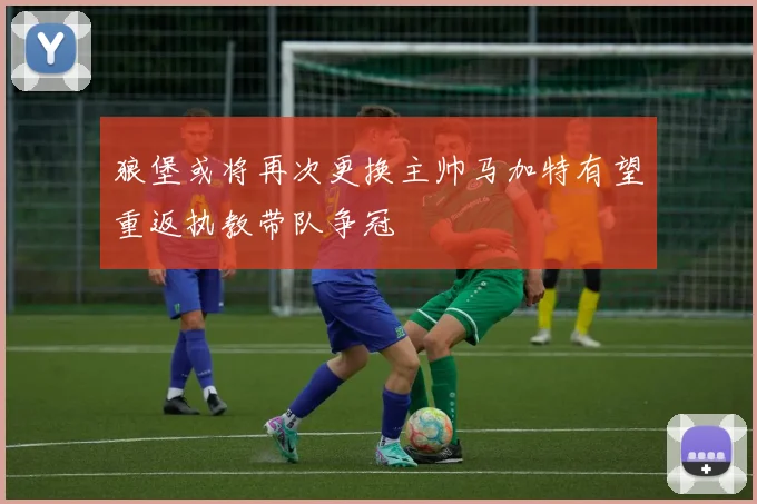 狼堡或将再次更换主帅马加特有望重返执教带队争冠
