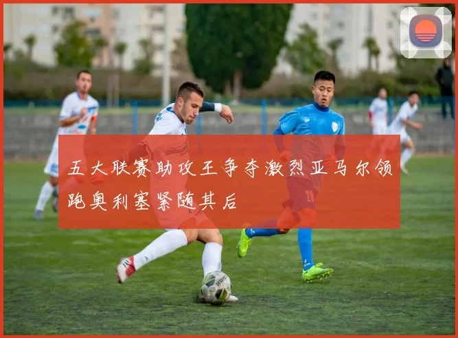 五大联赛助攻王争夺激烈亚马尔领跑奥利塞紧随其后