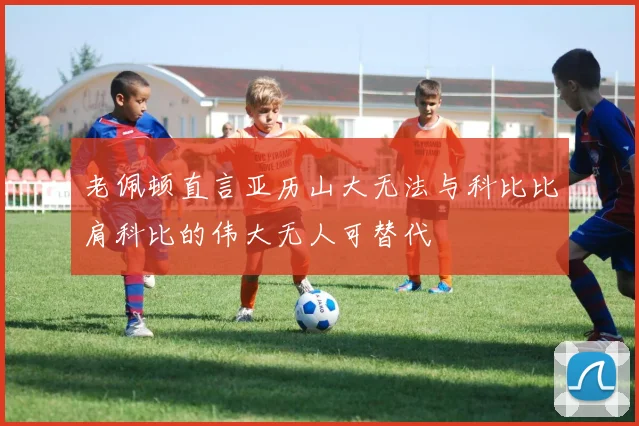 老佩顿直言亚历山大无法与科比比肩科比的伟大无人可替代