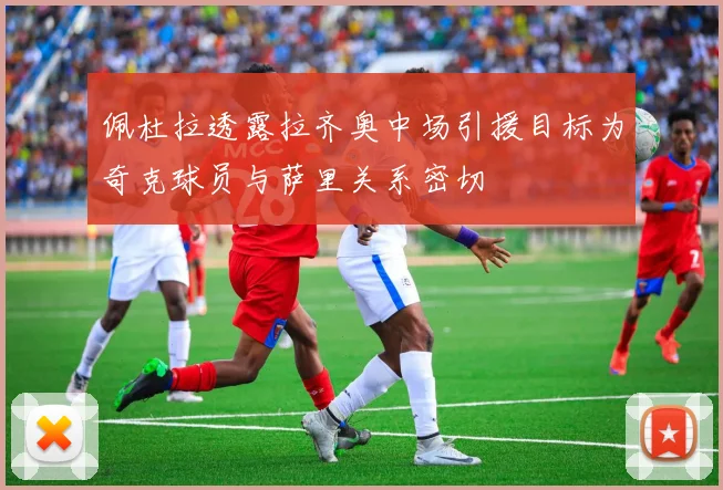 佩杜拉透露拉齐奥中场引援目标为奇克球员与萨里关系密切