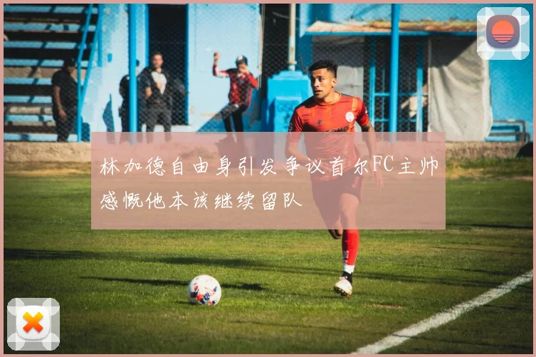 林加德自由身引发争议首尔FC主帅感慨他本该继续留队