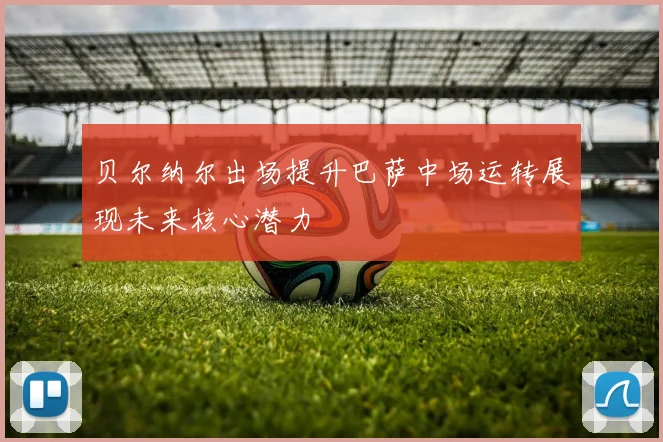 贝尔纳尔出场提升巴萨中场运转展现未来核心潜力