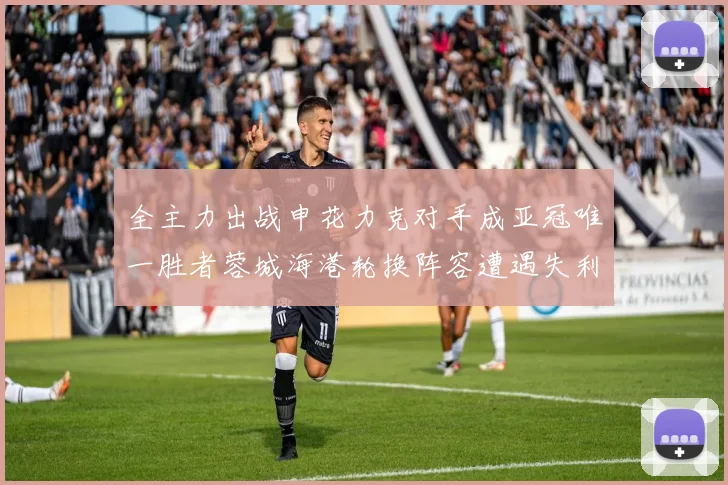 全主力出战申花力克对手成亚冠唯一胜者蓉城海港轮换阵容遭遇失利