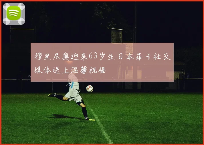 穆里尼奥迎来63岁生日本菲卡社交媒体送上温馨祝福