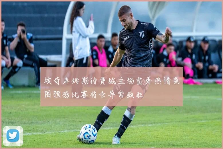埃奇库姆期待费城主场首秀热情氛围预感比赛将会异常疯狂