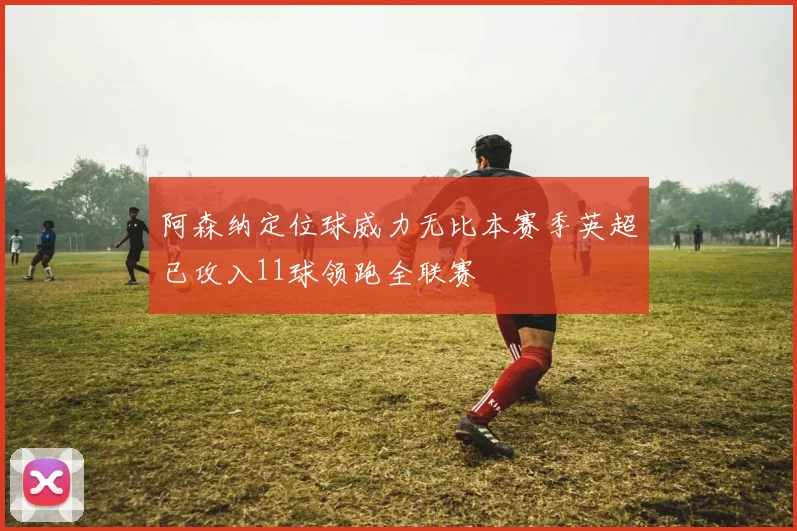 阿森纳定位球威力无比本赛季英超已攻入11球领跑全联赛