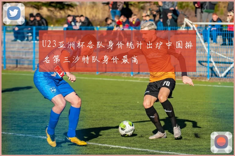U23亚洲杯各队身价统计出炉中国排名第三沙特队身价最高