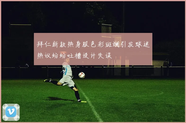 拜仁新款热身服色彩斑斓引发球迷热议纷纷吐槽设计失误