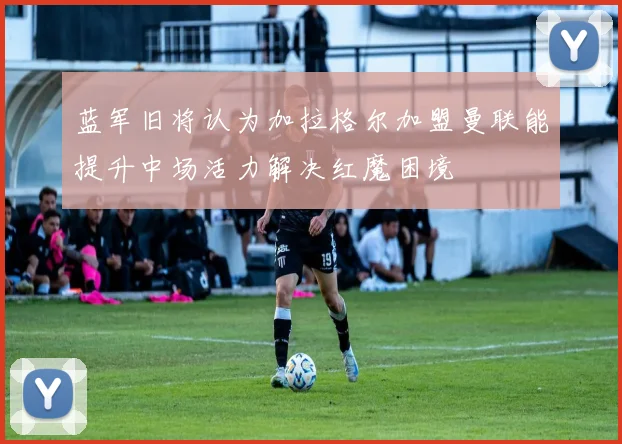 蓝军旧将认为加拉格尔加盟曼联能提升中场活力解决红魔困境