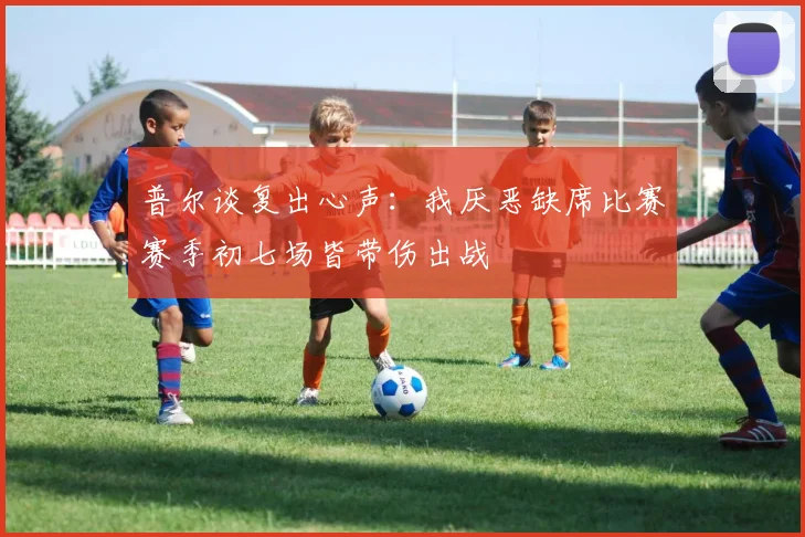 普尔谈复出心声：我厌恶缺席比赛赛季初七场皆带伤出战