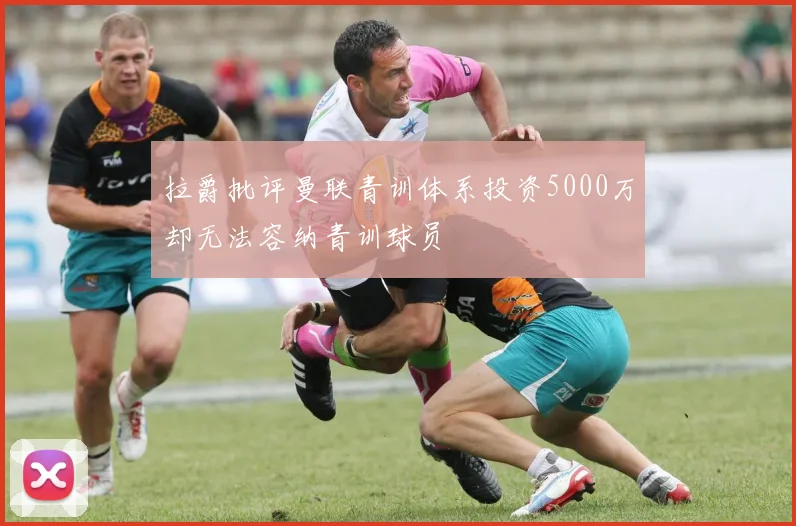 拉爵批评曼联青训体系投资5000万却无法容纳青训球员