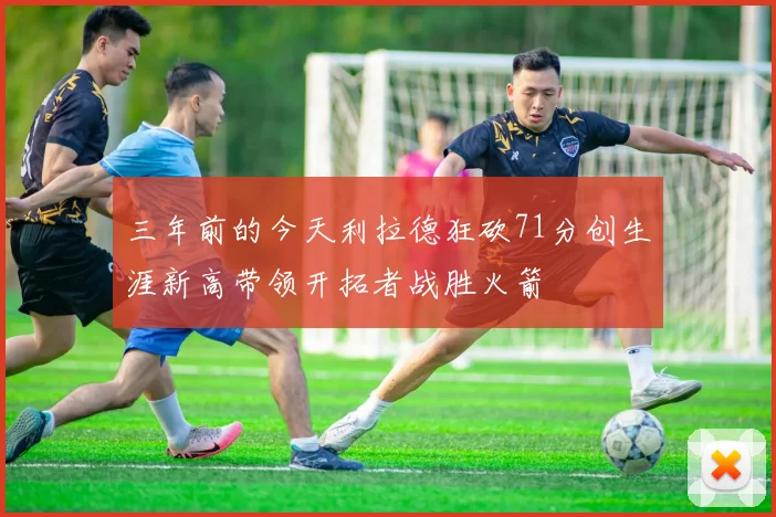 三年前的今天利拉德狂砍71分创生涯新高带领开拓者战胜火箭