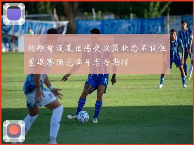 约维奇谈复出感受投篮状态不佳但重返赛场充满斗志与期待