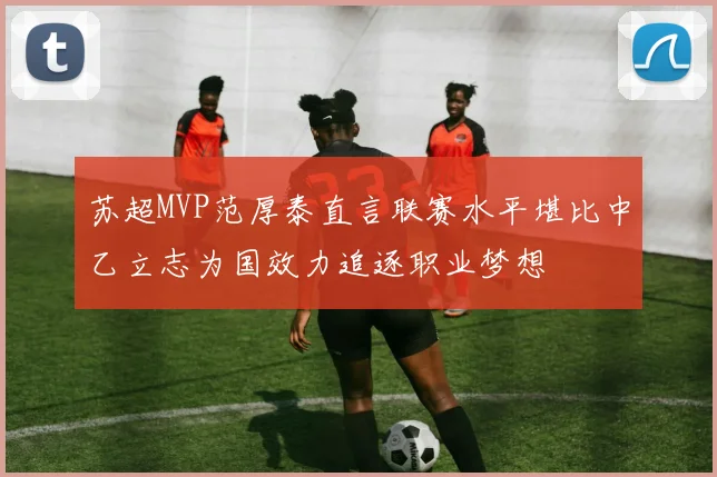 苏超MVP范厚泰直言联赛水平堪比中乙立志为国效力追逐职业梦想