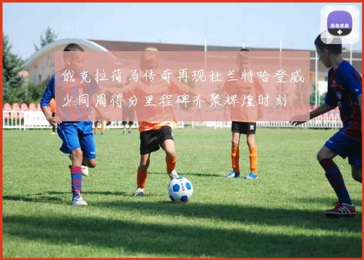 俄克拉荷马传奇再现杜兰特哈登威少同周得分里程碑齐聚辉煌时刻