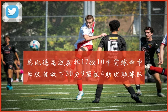 恩比德高效发挥17投10中罚球命中率极佳砍下30分9篮板4助攻助球队获胜