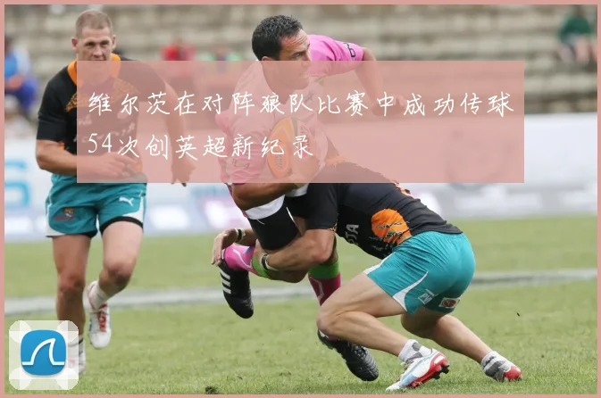 维尔茨在对阵狼队比赛中成功传球54次创英超新纪录