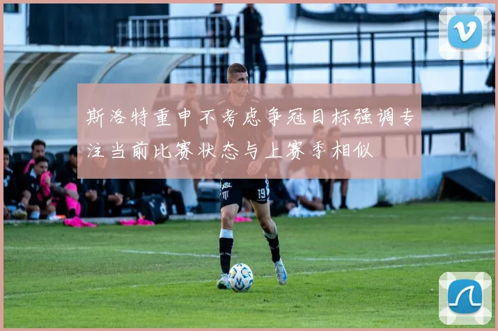斯洛特重申不考虑争冠目标强调专注当前比赛状态与上赛季相似
