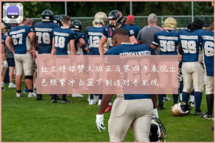 杜兰特称赞文班亚马第四节表现出色频繁冲击篮下制造对手犯规